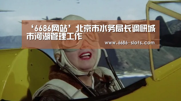 ‘6686网站’北京市水务局长调研城市河湖管理工作